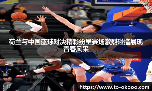 荷兰与中国篮球对决精彩纷呈赛场激烈碰撞展现青春风采